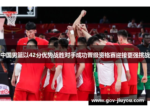 中国男篮以42分优势战胜对手成功晋级资格赛迎接更强挑战