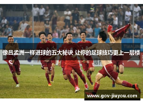 像吕孟洲一样进球的五大秘诀 让你的足球技巧更上一层楼